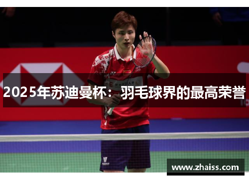 2025年苏迪曼杯：羽毛球界的最高荣誉