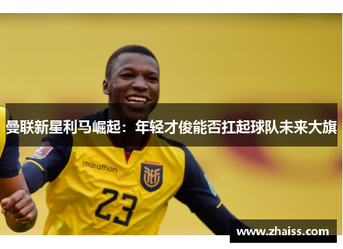 曼联新星利马崛起:年轻才俊能否扛起球队未来大旗 曼联新星利马崛起:年轻才俊能否扛起球队未来大旗