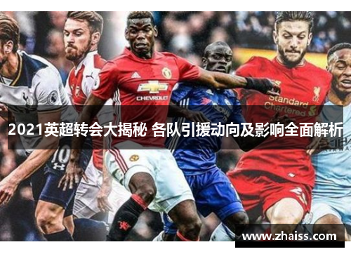 2021英超转会大揭秘 各队引援动向及影响全面解析 2021英超转会大揭秘 各队引援动向及影响全面解析